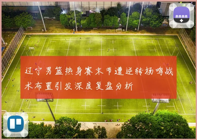 辽宁男篮热身赛末节遭逆转杨鸣战术布置引发深度复盘分析