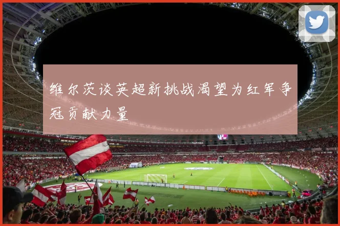 维尔茨谈英超新挑战渴望为红军争冠贡献力量