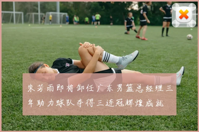 朱芳雨即将卸任广东男篮总经理三年助力球队夺得三连冠辉煌成就