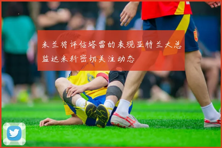 米兰将评估塔雷的表现亚特兰大总监达米科密切关注动态