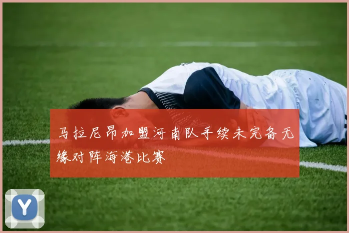 马拉尼昂加盟河南队手续未完备无缘对阵海港比赛