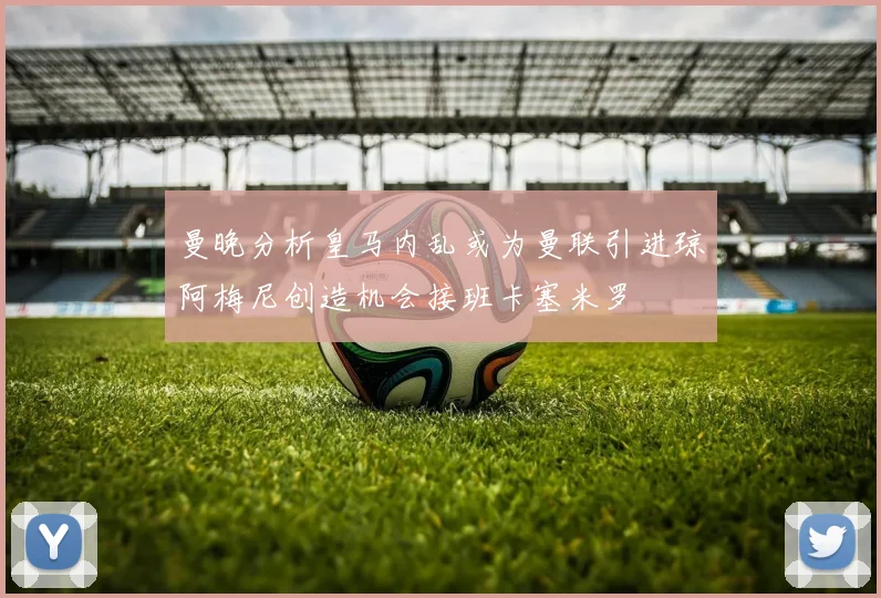 曼晚分析皇马内乱或为曼联引进琼阿梅尼创造机会接班卡塞米罗