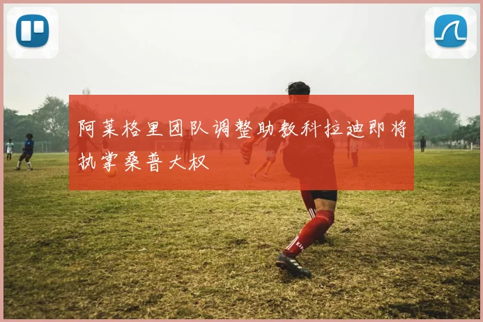 阿莱格里团队调整助教科拉迪即将执掌桑普大权