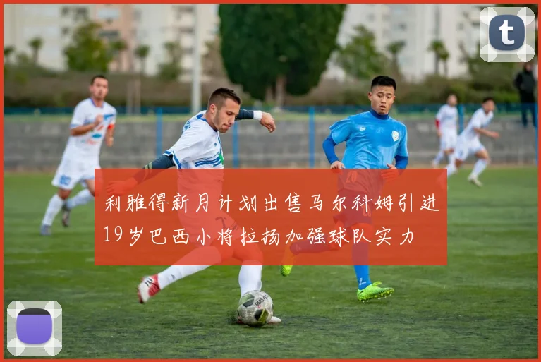利雅得新月计划出售马尔科姆引进19岁巴西小将拉扬加强球队实力