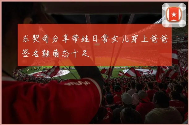 东契奇分享带娃日常女儿穿上爸爸签名鞋萌态十足