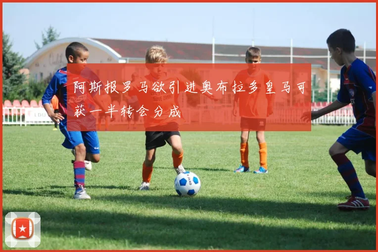 阿斯报罗马欲引进奥布拉多皇马可获一半转会分成
