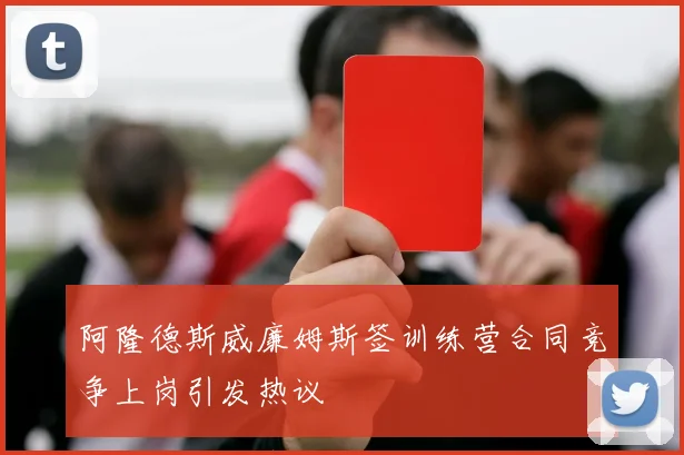 阿隆德斯威廉姆斯签训练营合同竞争上岗引发热议