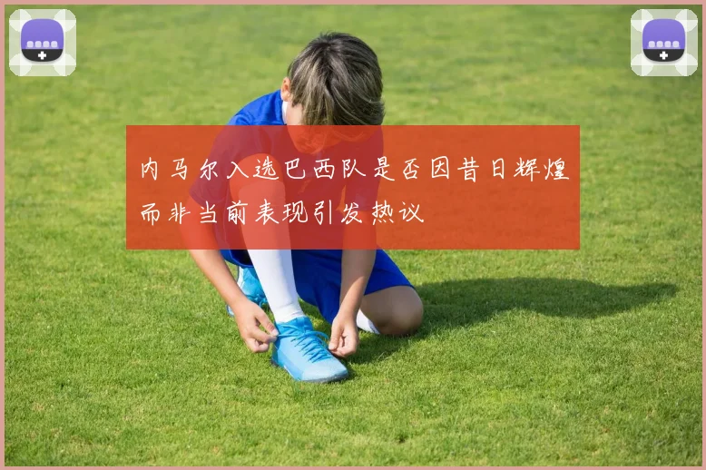 内马尔入选巴西队是否因昔日辉煌而非当前表现引发热议