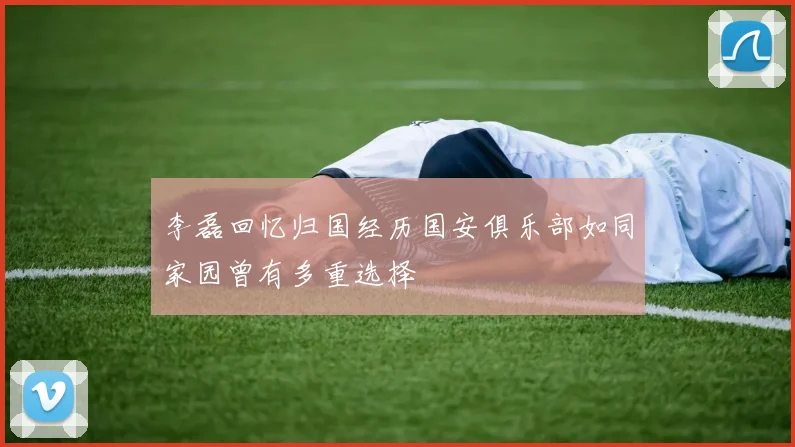 李磊回忆归国经历国安俱乐部如同家园曾有多重选择