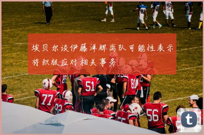 埃贝尔谈伊藤洋辉离队可能性表示将积极应对相关事务