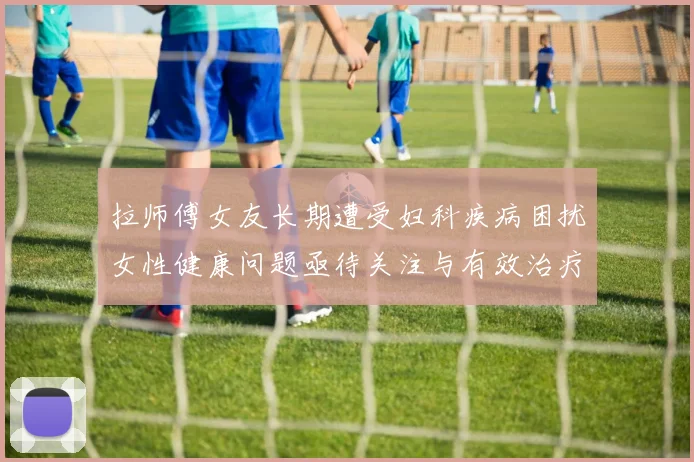 拉师傅女友长期遭受妇科疾病困扰女性健康问题亟待关注与有效治疗方案