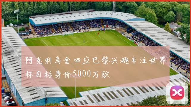 阿克利乌舍回应巴黎兴趣专注世界杯目标身价5000万欧
