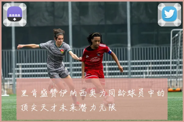 里肯盛赞伊纳西奥为同龄球员中的顶尖天才未来潜力无限