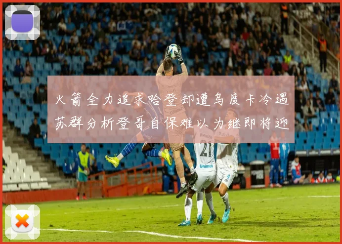 火箭全力追求哈登却遭乌度卡冷遇苏群分析登哥自保难以为继即将迎来抢七大战