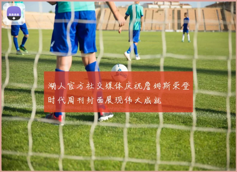 湖人官方社交媒体庆祝詹姆斯荣登时代周刊封面展现伟大成就