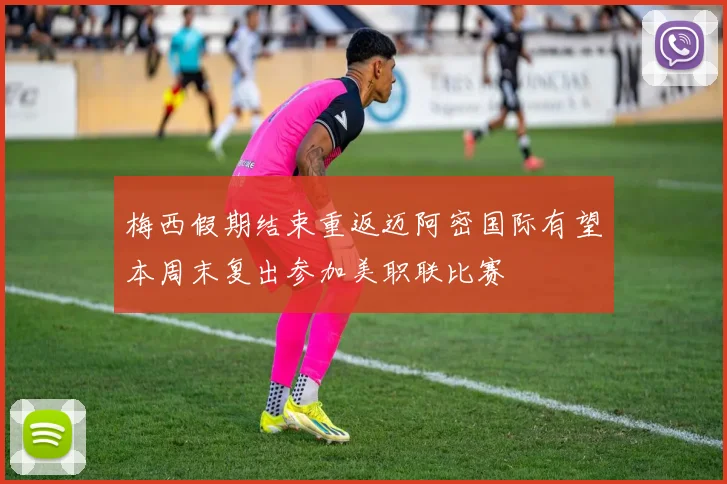 梅西假期结束重返迈阿密国际有望本周末复出参加美职联比赛