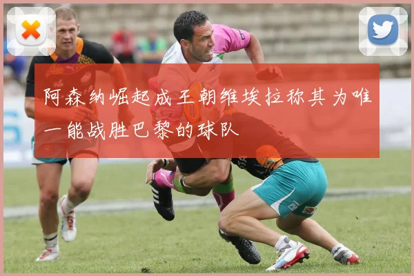 阿森纳崛起成王朝维埃拉称其为唯一能战胜巴黎的球队
