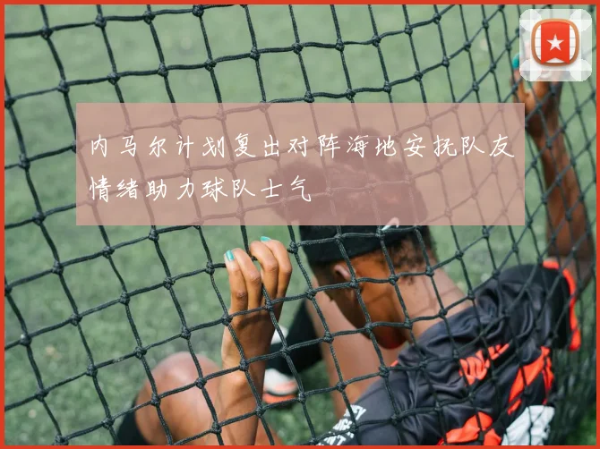 内马尔计划复出对阵海地安抚队友情绪助力球队士气