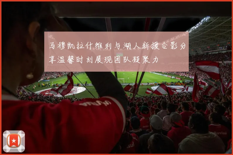 马穆凯拉什维利与湖人新援合影分享温馨时刻展现团队凝聚力