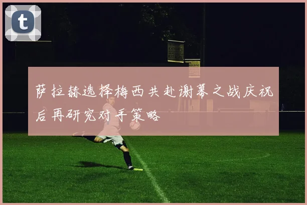 萨拉赫选择梅西共赴谢幕之战庆祝后再研究对手策略
