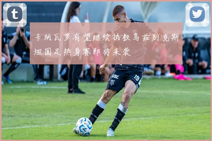 卡纳瓦罗有望继续执教乌兹别克斯坦国足热身赛即将来袭