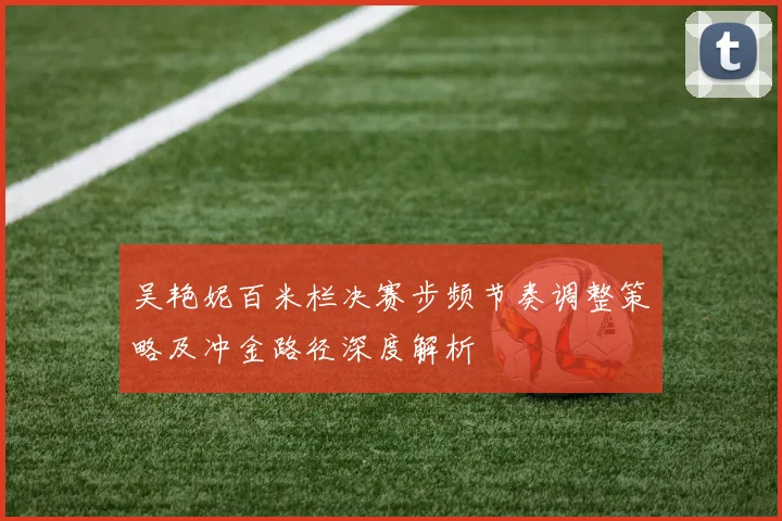 吴艳妮百米栏决赛步频节奏调整策略及冲金路径深度解析